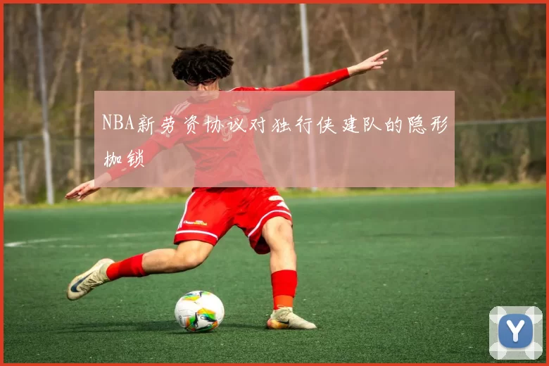 NBA新劳资协议对独行侠建队的隐形枷锁
