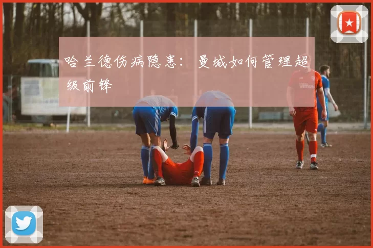 哈兰德伤病隐患：曼城如何管理超级前锋