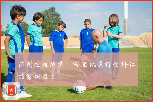 热刺生涯终章：哈里凯恩转会拜仁的案例启示