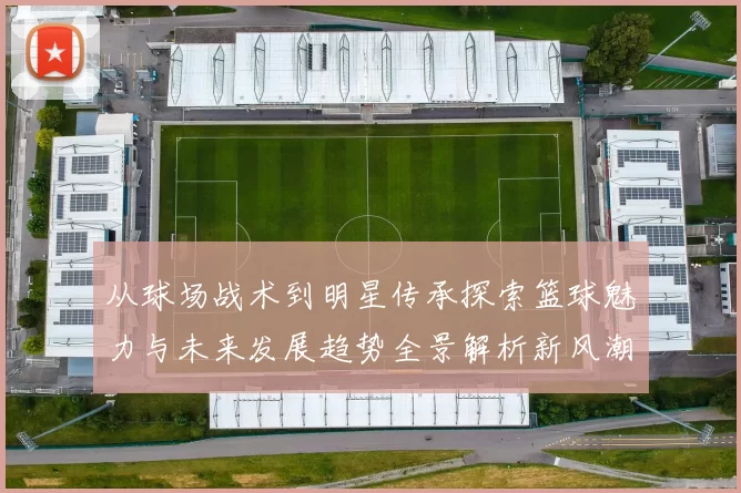 从球场战术到明星传承探索篮球魅力与未来发展趋势全景解析新风潮