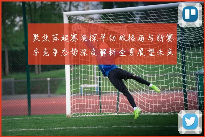 聚焦苏超赛场探寻劲旅格局与新赛季竞争态势深度解析全景展望未来