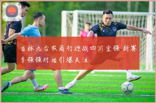 吉林九台农商行迎战四川金强 新赛季强强对话引爆关注
