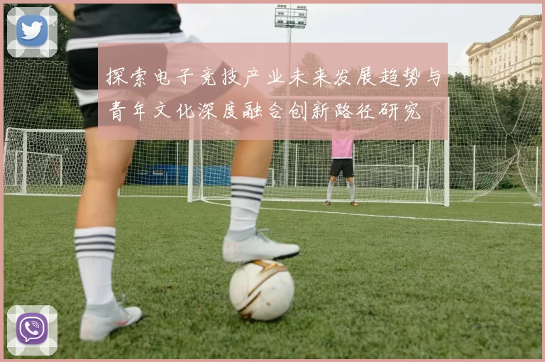 探索电子竞技产业未来发展趋势与青年文化深度融合创新路径研究