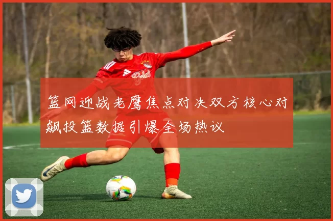 篮网迎战老鹰焦点对决双方核心对飙投篮数据引爆全场热议