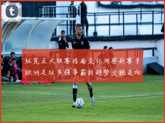 纵览五大联赛格局变化洞察新赛季欧洲足坛多强争霸新趋势全貌走向