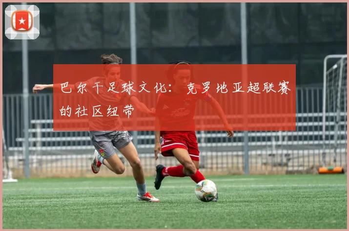 巴尔干足球文化：克罗地亚超联赛的社区纽带