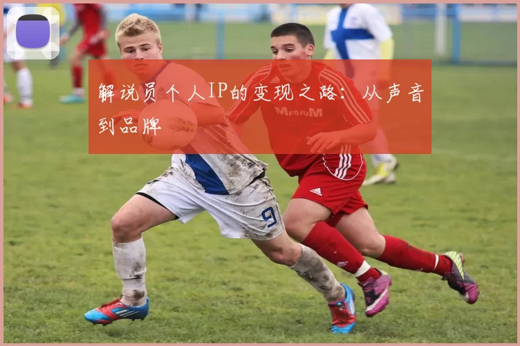 解说员个人IP的变现之路：从声音到品牌