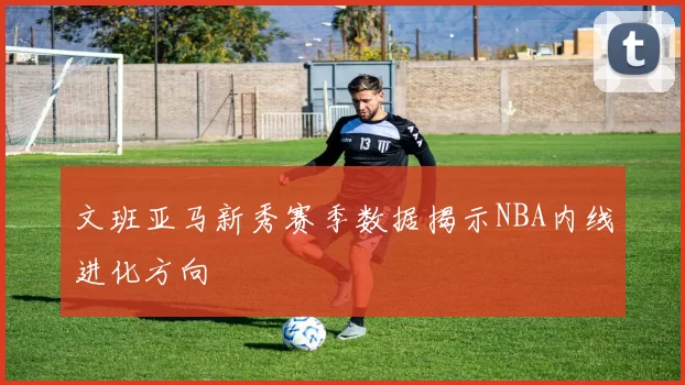 文班亚马新秀赛季数据揭示NBA内线进化方向