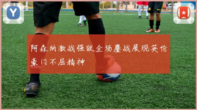 阿森纳激战强敌全场鏖战展现英伦豪门不屈精神